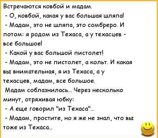 встречаются ковбой и модем О ковбой какая у вас бОльшая шляпаі Мадам это не шляпа это сомбреро И потом я родом из Техаса у техасцев все большое Какой у вас больший пистолет Мадам это не пистолет п колы И какая внимательная я из Техаса у гехасцев модом все большое Мадам соблазнилась Через несколько минут стряхивая юбку А еще говорил и Техцсп Мадам простите на я же не знал что вы тоже из Техаса