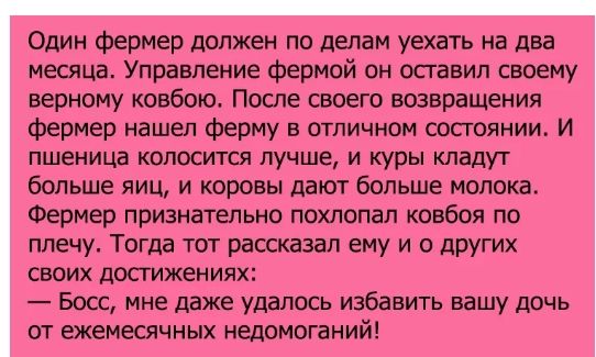 Один фермер должен по делам уехать на два меоща Управление Фермой он оставил своему верному ковбою После своего возвращения фермер нашел ферму в отличном оосгояиии И пшеница КВПОСИТСЯ ЛУЧШЕ И куры кладут больше яиц и коровы дают больше молока Фермер признательна похлопал ковбоя по плечу Тогда тот рассказал вину и о других своих достижениях Боос мне даже удалось избавить вашу дочь от ежемесячных не