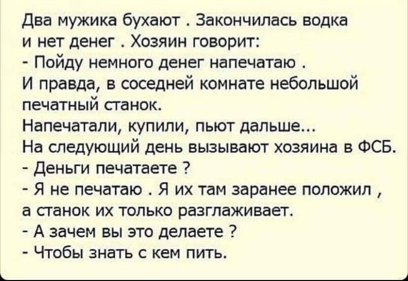 два мужика бухают Закончилась водка и нет денег Хозяин говорит Пойду немного денег напечатаю И правда в соседней комнате небольшой печатный папок Напечатали купили пьют дальше На спедуъощий день вызывают хозяина в ФСЕ Деньги печатает Я не печдпю Я их там заранее положил 3 папок их только разглаживает А зачем вы это делаете Чтобы знать с кем пить 4