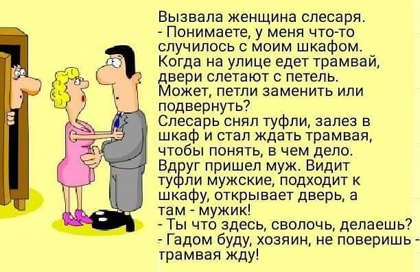 вызвала женщина спесарж _ Понимаете мени чтото случились моим шкафом Когда на улице едет трамвай вери слетают петель ожет петли заменить или подвернуть Слесарь снял туфли залез в шкаф и стал ждать трамвая чтобы понять в чем дело Бд уг пришел муж Видит ту ли мужские подходит шкафу открывает дверь а та м мужик Ты что здесь сволочь делаешь _ Гадом буду хозяин не поверишь _ трамвая жду