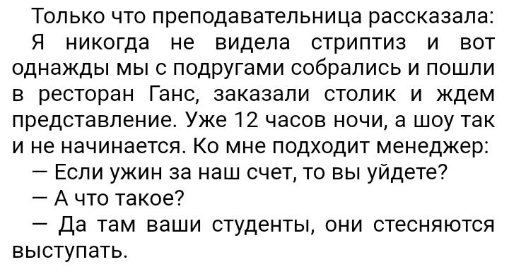 Только что преподавательница рассказала Я никогда не видела стриптиз и вот однажды мы с подругами собрались и пошли в ресторан Ганс заказали столик и ждем представление Уже 12 часов ночи а шоу так и не начинается Ко мне подходит менеджер Еспи ужин за наш счет То вы уйдете А что такое Да там ваши студенты они стесняются выступать