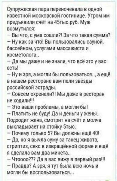 пружеская пара переночеввлв одной известной московской гостинице Утром им предъявили счёт в тысруб Муж возмутился Вы что с ума сошли за что такая сумма Ну как за что Вы пользовались сауной бассейном услугами массажиста и косметолога да мы даже и не знали что всё это у вас есть ну и зря в могли бы пользоваться в еще в нашем ресторане вам пели звёзды российской эстрады Совсем охранник Мы даже в рест