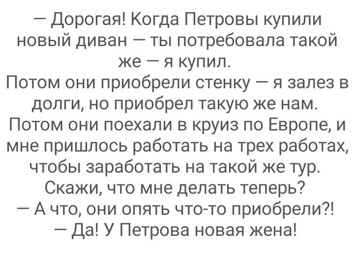 Дорогая Когда Петровы купили новый диван ты потребовала такой же я купил Потом они приобрели стенку я залез в долги но приобрел такую же нам ПОТОМ ОНИ поехали Б КРУИЗ ПО Европе И мне пришлось работать на трех работах чтобы заработать на такой же тур Скажи что мне делать теперь А что они опять что то приобрели да У Петрова новая жена