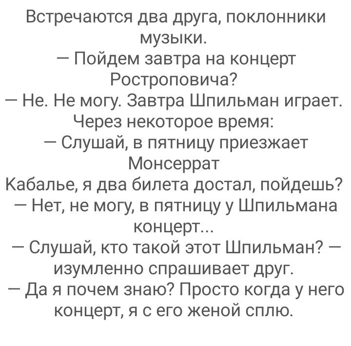 Встречаются два дРУга поклонники музыки Пойдем завтра на концерт Ростроповича Не Не могу Завтра Шпильман играет Через некоторое время Слушай в пятницу приезжает Монсеррат Кабалье я два билета достал пойдешь Нет не могу в пятницу у Шпильмана концерт Слушай кто такой этот Шпильман изумленно спрашивает друг да я почем знаю Просто когда у него концерт я с его женой сплю