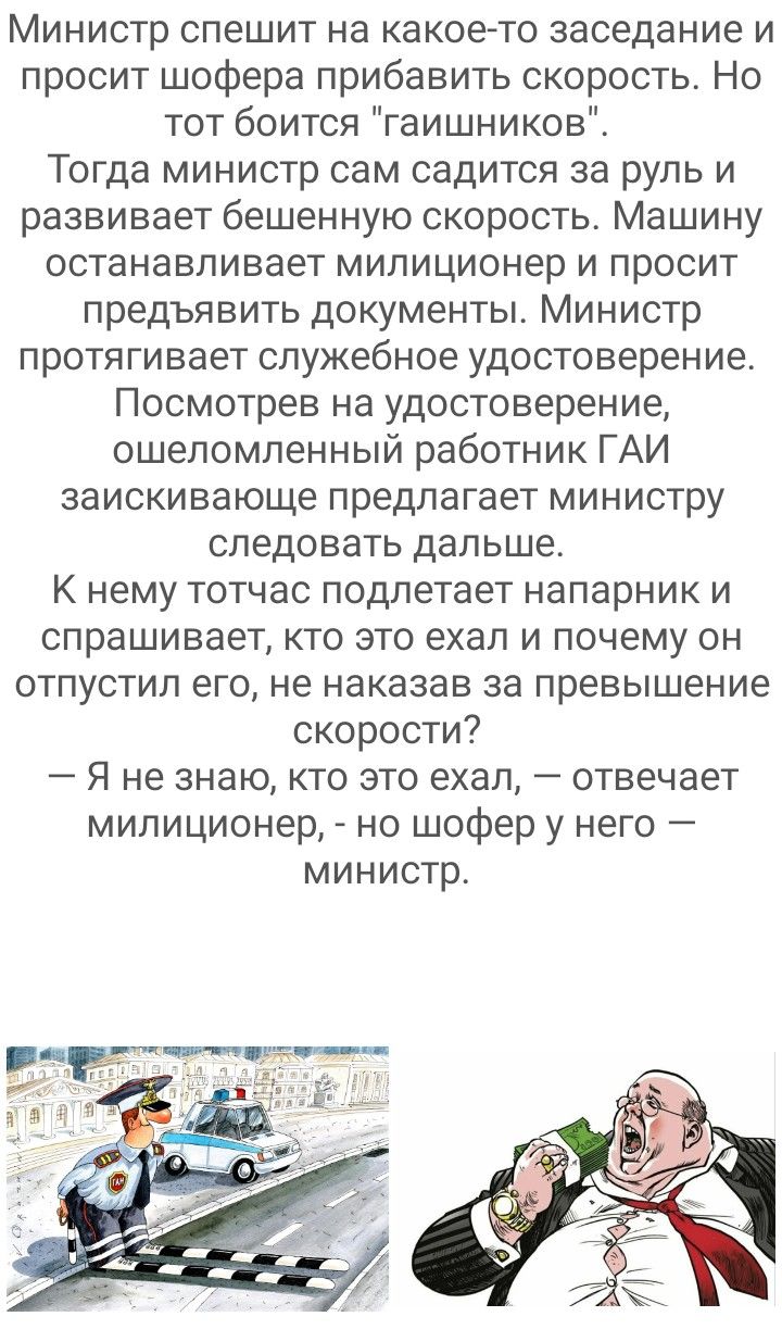 Министр спешит на какое то заседание и просит шофера прибавить скорость Но тот боится гаишников Тогда министр сам садится за руль и развивает бешенную скорость Машину останавливает милиционер и просит предъявить документы Министр протягивает служебное удостоверение Посмотрев на удостоверение ошеломленный работник ГАИ заискивающе предлагает министру следовать дальше К нему тотчас подлетает напарник