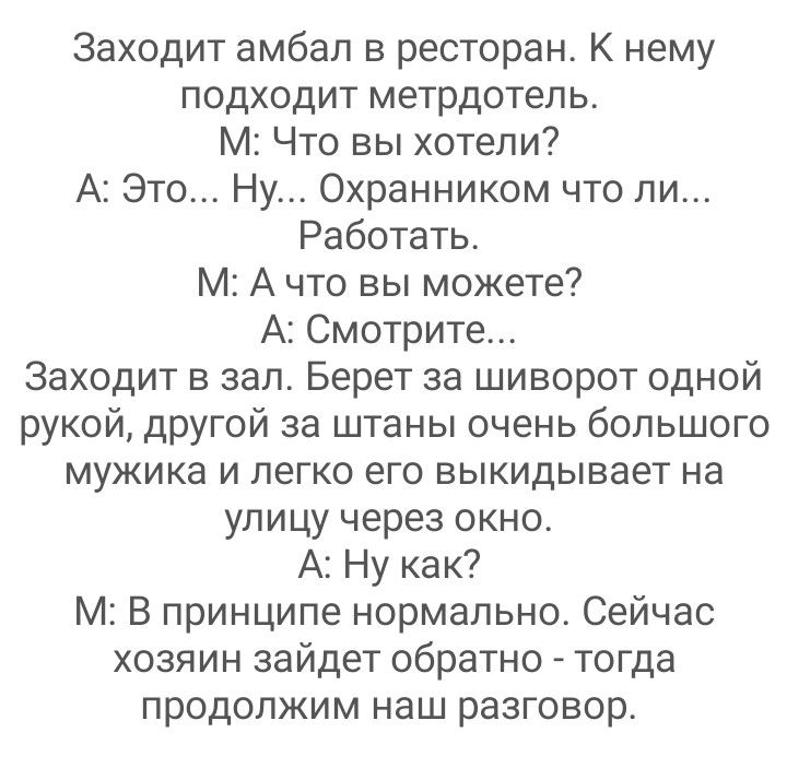 Заходит амбап в ресторан К нему подходит метрдотель М Что вы хотели А Это Ну Охранником что ли Работать М А что вы можете А Смотрите Заходит в зал Берет за шиворот одной рукой другой за штаны очень большого мужика и легко его выкидывает на улицу через окно А Ну как М В принципе нормально Сейчас хозяин зайдет обратно тогда продолжим наш разговор