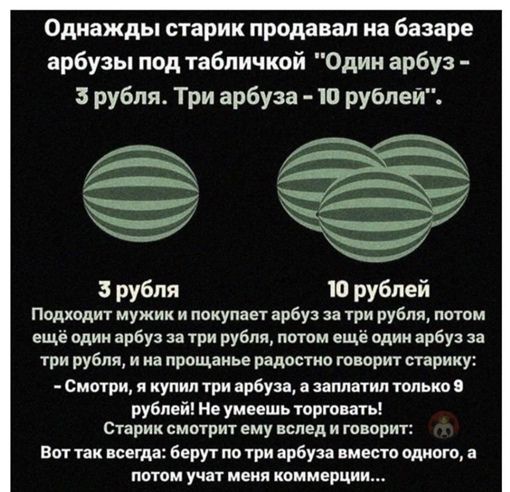 Однажды старик продавал на базаре арбузы под табличкой Один арбуз 3 рубля Три арбуза 10 рублей Ы рубля 10 рублей Подходит мужик и шумы рбу три рубля имам ещё один арбуз три рубля патвм еще вши арбуз при рубля и и прощаиье рвдшио говорит сприку Смотри и купил три арбуза заплатил только рублой и уиишь торгошь Сирии смотрит ему влцд и говорю вм тк шт берут по из цикла идиот потм учат и империи