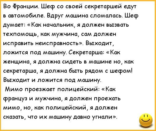 во Франции Шеф со своей секретаршей едут автомобиле Вдруг машина сломалась Шеф думает Как нцчальни я должен вызвать техпомощь как мужчина сам должен исправить неисправность Выходит ложится под машину Секретарша Как женщина я должна сидеть в машине но как секретарша должна быть рядом с шефом Выходит и ложится под машину Мимо проезжает поли цейский Как француз и мужчина я должен проект мимо но как п