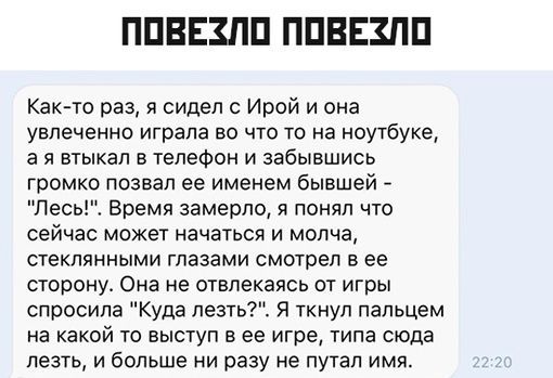 ППВЕЗПП ППВЕЗПП Какчо раз я сидел Ирой и она увлеченно играла во что то на ноутбуке а я втыкап в телефон и забывшись громко позвал ее именем бывшей Лесь Время замерло я понял что сейчас может начаться и молча стеклянными глазами смотрел в ее сторону Она не отвлекаясь от игры спросила Куда петь я ткнул пальцем на какой то выступ в ее игре типа сюда лезть и больше ни разу не путал имя