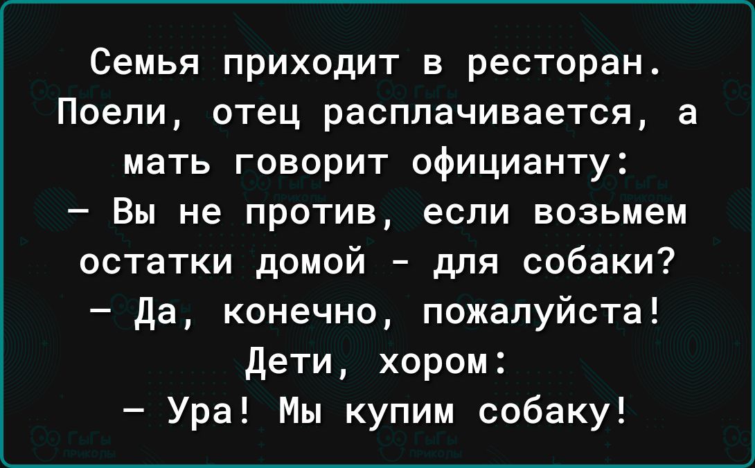 Семья приходит в ресторан Поепи отец расплачивается а мать говорит официанту _ Вы не ПРОТИВ если возьмем остатки домой для собаки Да конечно пожалуйста дети хором Ура Мы купим собаку