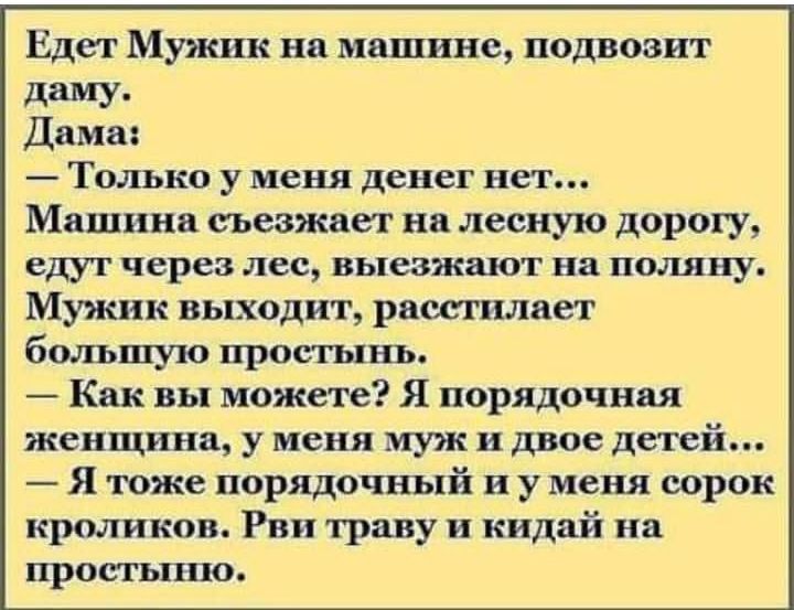 Едет Мужик на машине подвовит ддму Дама Только у меня денег нет Машина съезжает на лесную дорогу едут через лес выезжают на пшшну Мужик выходит рпсегилнет большую простынь Как вы можете Я порядочная женщина у меня муж и двое детей Я тоже порядочный и у меня сорок кроликов Рв траву и кидай на простыню