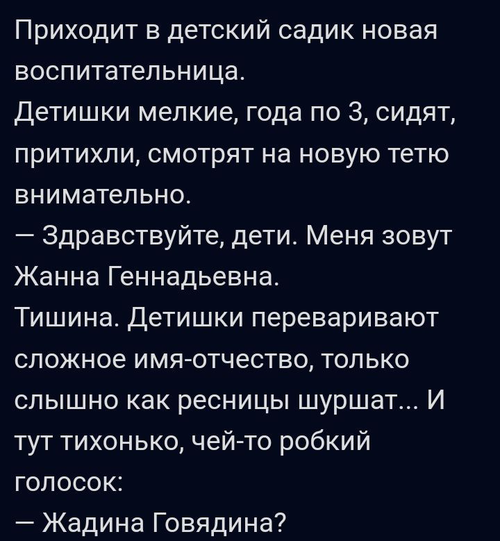 Приходит в детский садик новая воспитательница Детишки мелкие года по 3 сидят притихпи смотрят на новую тетю внимательно Здравствуйте дети Меня зовут Жанна Геннадьевна Тишина детишки переваривают сложное имяотчество только слышно как ресницы шуршат И тут тихонько чей то робкий голосок Жадина Говядина