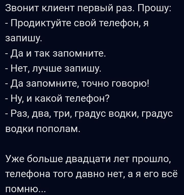 Звонит клиент первый раз Прошу Продиктуйте свой телефон я запишу Да и так запомните Нет лучше запишу Да запомните точно говорю Ну и какой телефон Раз два три градус водки градус водки пополам Уже больше дВЗДЦаТИ ПеТ ПРОШЛО телефона ТОГО ДЗВНО нет а Я его ВСЁ ПОМНЮ