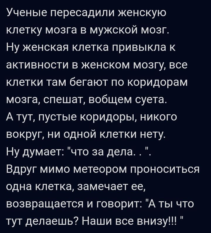 Ученые пересадили женскую клетку мозга в мужской мозг Ну женская кпетка привыкла к активности в женском мозгу все клетки там бегают по коридорам мозга спешат вобщем суета А тут пустые коридоры никого вокруг ни одной клетки нету Ну думает что за дела Вдруг мимо метеором проноситься одна клетка замечает ее возвращается и говорит А ты что тут делаешь Наши все внизу