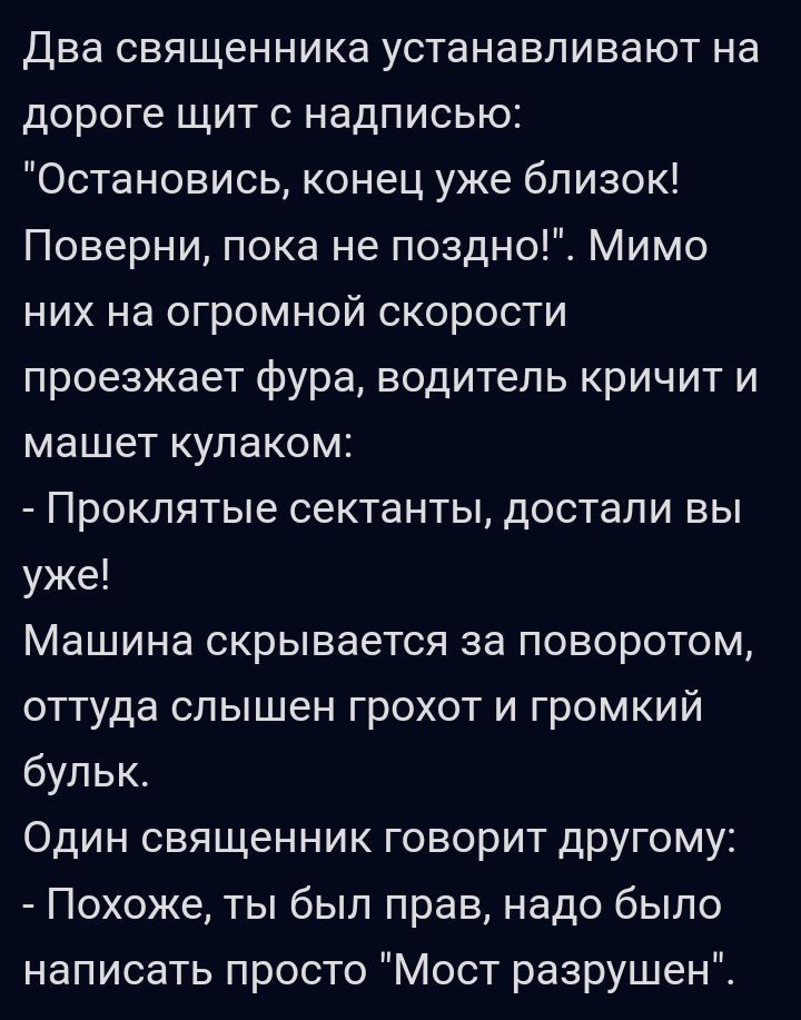 Два священника устанавливают на дороге щит с надписью Остановись конец уже близок Поверни пока не поздно Мимо них на огромной скорости проезжает фура водитель кричит и машет кулаком Проклятые сектанты достали вы уже Машина скрывается за поворотом оттуда слышен грохот и громкий бульк Один священник говорит другому Похоже ты был прав надо было написать просто Мост разрушен