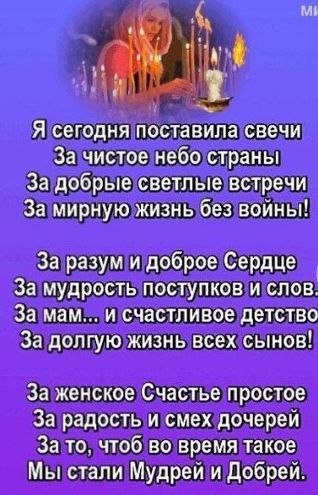 Я сегодня поставила свечи За чистое небо страны За добрые светлые встречи За мирную жизнь без войны За разум и доброе Сердце За мудрость поступков и слов За мам и счастливое детство За долгую жизнь всех сынов За женское Счастье простое За радость и смех дочерей За то чтоб во время такое Мы стали Мудрей и Добрей