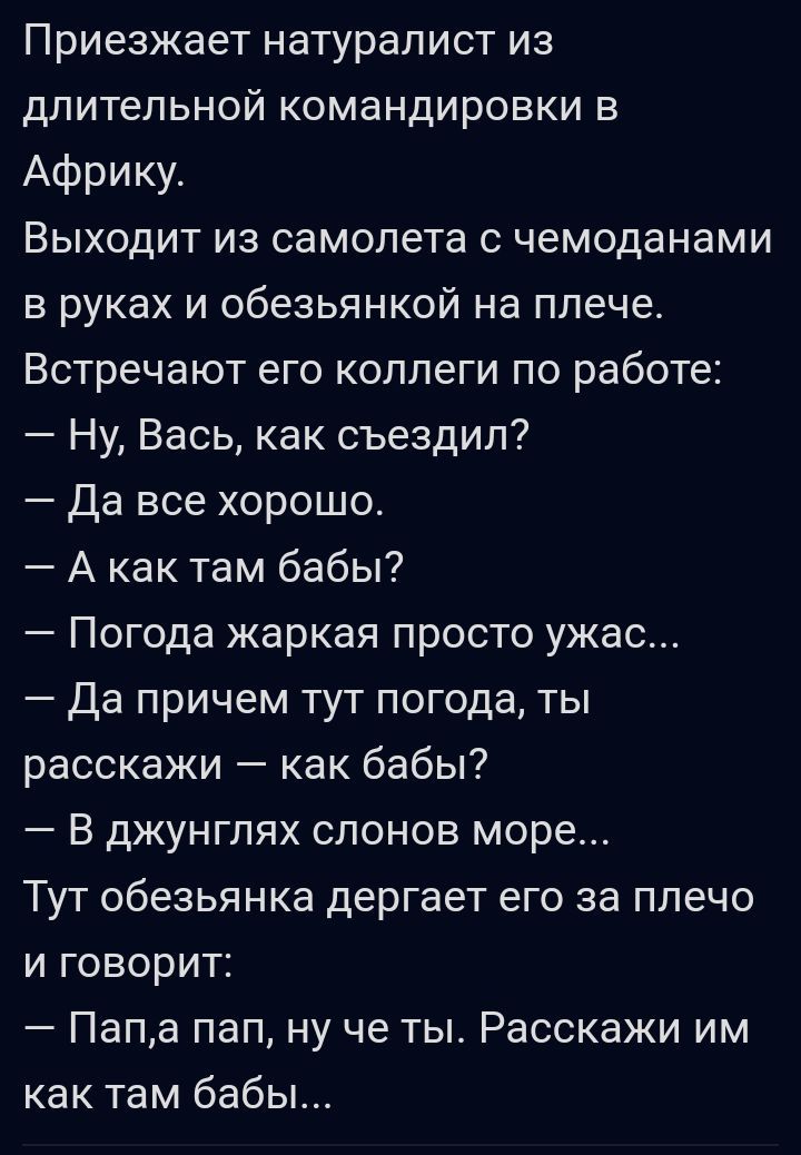 Приезжает натуралист из длительной командировки в Африку Выходит из самолета с чемоданами в руках и обезьянкой на плече Встречают его коллеги по работе Ну Вась как съездил да все хорошо А как там бабы Погода жаркая просто ужас Да причем тут погода ты расскажи как бабы В джунглях слонов море Тут обезьянка дергает его за плечо и говорит Папа пап ну че ты Расскажи им как там бабы