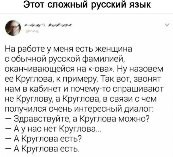 Этот сложный русский язык На работе у меня есть женщина с обычной русской фамилией оканчивающейся на ова Ну назовем ее Круглова примеру Так вот звонят нам в кабинет и почему то спрашивают не Круглову а Круглова в связи с чем получился очень интересный диалог Здравствуйте а Круглова можно Ау нас нет Круглова А Круглова есть А Круглова есть