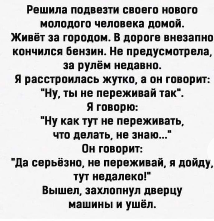 Решила подвезти своего нового молодого человека домой Живёт за городом в дороге внезапно кончился Бензин Не предусмотрела за рулём недавно я расстроилась жутко а он говорит Ну ты не переживай так я говорю Ну как тут не переживать что делать не знаю Он говорит да серьёзно не переживай я пойду тут недалеко Вышел захлопнул дверцу машины и ушёл