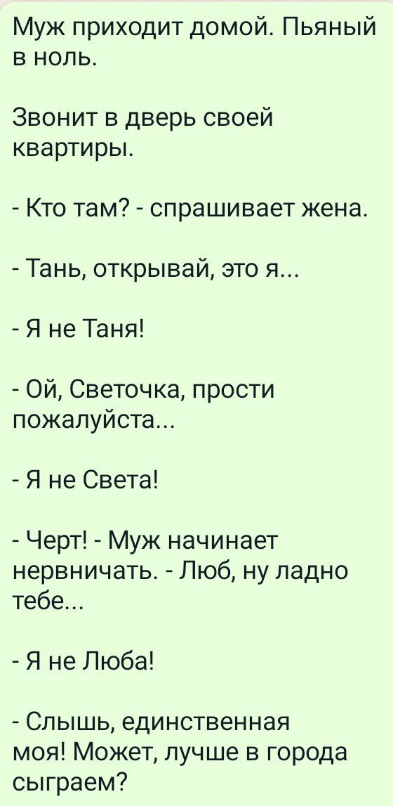 Муж приходит домой Пьяный в ноль Звонит в дверь своей квартиры Кто там спрашивает жена Тань открывай это я Я не Таня Ой Светочка прости пожалуйста Я не Света Черт Муж начинает нервничать Люб ну ладно тебе Я не Люба Слышь единственная моя Может лучше в города сыграем