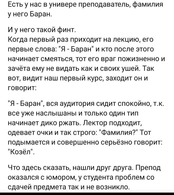 Есть у нас в универе преподаватель фамилия у него Баран И у него такой финт Когда первый раз приходит на лекцию его первые слова Я Баран и кто после этого начинает СМЕЙТЬСЯ ТОТ ЭГО ВРЭГ ПОЖИЗНЕННО И зачета ему не видеть как и своих ушей Так вот видит наш первый курс заходит он и говорит Я _ Баран вся аудитория сидит спокойно тк все уже наслышаны и только один тип начинает дико ржать Лектор подходи