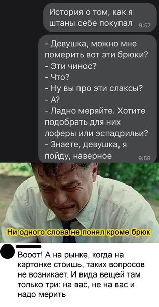 История о том как я штаны себе покупал _ Девушка можно мне померить вот эти брюки Эти чинос Что Ну вы про эти спаксы А Ладно меряйте Хотите подобрать для них лоферы или эспадрипьи Знаете девушка я пойду наверное Вооот А на рынке когда на картонке стоишь таких вопросов не возникает И вида вещей там только три на вас не на вас и надо мерить