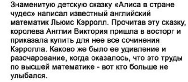 Знаменитую детскую сказку Апион стране чудес написал известный эитийский матемдтик Льюис Кэрролл Прочитав эту сказку королева Англии Виктория причин в востерг и приказала купить для нее все сочинения Кэрролла Каково же было ее удивление и рязшвроваиие когда оказалось что это труды по высшей насмешка вит кто больше не улыбался