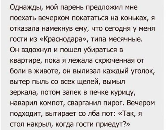 Однажды мой парень предложил мне поехать вечерком покататься на коньках я отказала намекнув ему что сегодня у меня гости из Краснодара типа месячные Он вздохнул и пошел убираться в квартире пока я лежала скрюченная от боли в животе он вылизап каждый уголок вытер пыль со всех щелей вымыл зеркала потом запек в печке курицу наварип компот сварганип пирог Вечером подходит вытирает со лба пот Так я поп