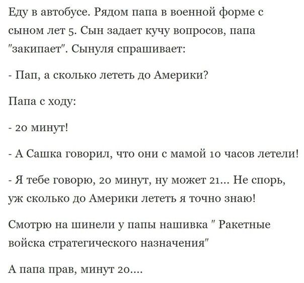 Еду в автобусе Рядом папа в военной форме сынам лет Сын задает кучу вопросов папа закипаег Сынуля спрашивает Пап скольки лететь до Америки им с ходу _ 20 минут _ А Сашка говорил что они с мамой 10 часов летели я тебе говорю 20 минут ну может 21 Не спорь уж сколько до Америки лететь л тпчно знаю Смотрю на шинели у папы нашивка Ракетные войска стратегического назначения А папа прав минут 20