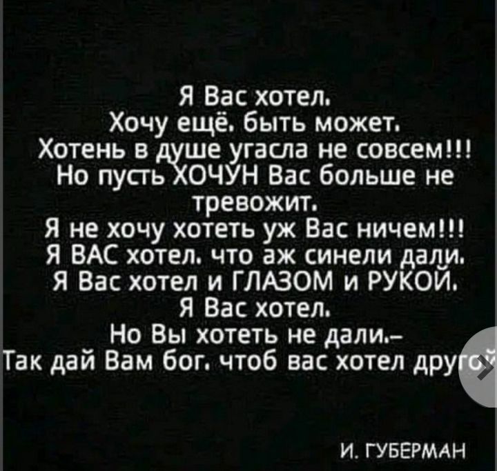 Я Вас хотел Хочу ещё быть может Хотень в ше угасла не совсем Но пусгь ОЧУН Вас больше не тревожит Я не хочу хотеть уж Вас ничем Я ВАС хотел что аж синели дану Я Вас хотел и ГЛАЗОМ и РУКОИ Я Вас хотел Но Вы хотеть не дали Так дай Вам бог чтоб вас хотел друе И ГУБЕРМАН