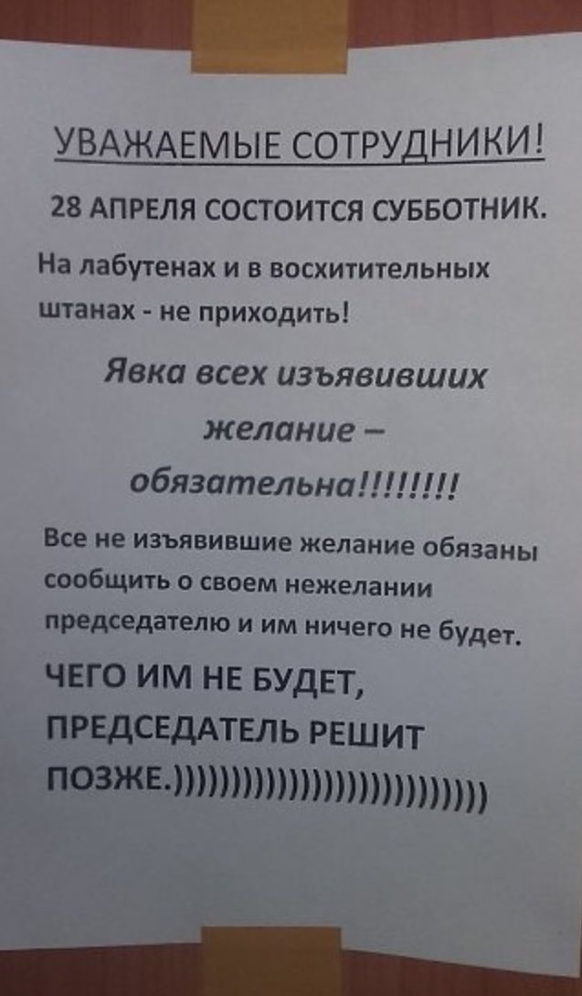 УВАЖАЕМЫЕ СОТРУДНИКИ 28 АПРЕЛЯ СОСТОИТСЯ СУББОТНИК На лабугенах и в восхитительных штанах НЕ ПРИХОДИТЬ Явка всех изъявивших желание обязательна Все не изъявившие желание обязаны СООБЩИТЬ СВОЕМ нежелании председателю и им ничего не будет чего им не БУДЕТ прндсЕдАТЕЛЬ решит позжвтттптпппп