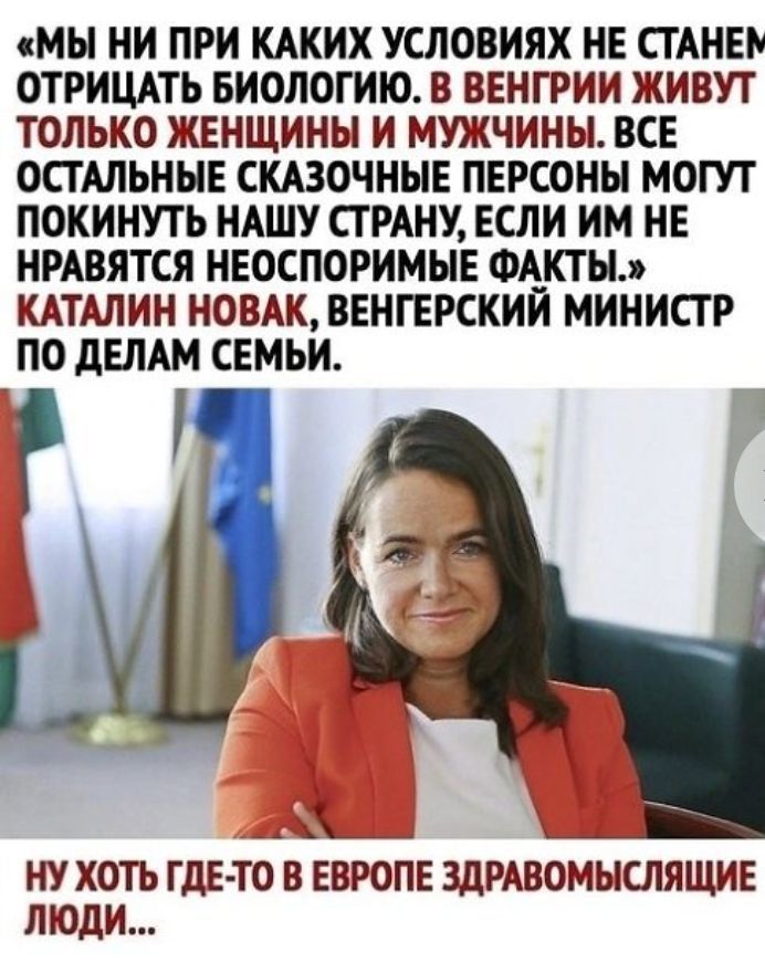 МЫ НИ ПРИ КАКИХ УСЛОВИЯХ НЕ СТАНЕР ОТРИЦАТЬ БИОЛОГИИ В ВЕНГРИИ ЖИВУТ ТОЛЬКО ЖЕНЩИНЫ И МУЖЧИНЫ ВСЕ ОСТАЛЬНЫЕ СКАЗОЧНЫЕ ПЕРСОНЫ МОГУТ ПОКИНУТЬ НАШУ СТРАНУ ЕСЛИ ИМ НЕ НРАВЯТСЯ НЕОСПОРИМЫЕ ФАКТЫ КАТАЛИН НОВАК ВЕНГЕРСКИИ МИНИСТР ПО дЕЛАМ СЕМЬИ НУ ХОТЬ ГДЕТО В ЕВРОПЕ ЗДРАВОМЫСЛЯЩИЕ ЛЮДИ