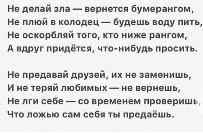 Не делай зла вернется бумерангом Не плюй в колодец Будешь воду пить Не оскорбляй того кто ниже рангом А вдруг придётся чтонибудь просить Не предавай друзей их не заменишь И не теряй любимых не вернешь Не пги себе со временем проверить Что ложью сам себя ты предаёшь