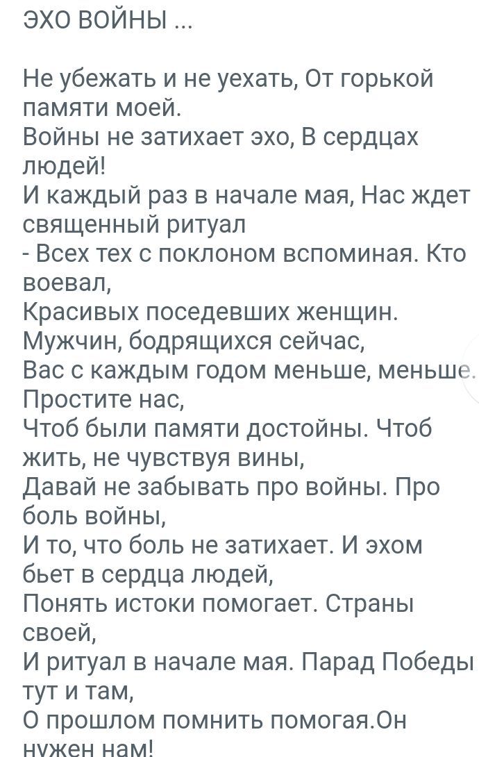 эхо войны Не убежать и не уехать От горькой памяти моей Войны не затихает эхо В сердцах людей И каждый раз в начале мая Нас ждет священный ритуал Всех тех с поклоном вспоминая Кто воевал Красивых поседевших женщин Мужчин бодрящихся сейчас Вас с каждым годом меньше меньше Простите нас Чтоб были памяти достойны Чтоб жить не чувствуя вины Давай не забывать про войны Про боль войны И то что боль не за