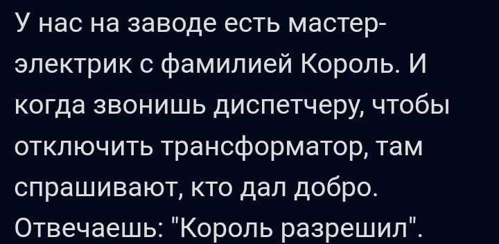 У НВС на заводе ВОТЬ мастер эпектрик с фамилией Король И когда звонишь диспетчеру чтобы отключить трансформатор там спрашивают КТО дап добро Отвечаеш Король разрешипС