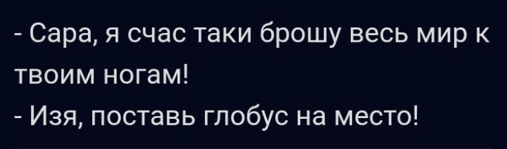 Сара я счас таки брошу весь мир к твоим ногам Изя поставь глобус на место