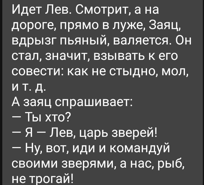 Идет Лев Смотрит а на дороге прямо в луже Заяц вдрызг пьяный валяется Он стал значит взывать к его совести как не стыдно мол и т д А заяц спрашивает Ты хто Я Лев царь зверей Ну вот иди и командуй своими зверями а нас рыб не трогай