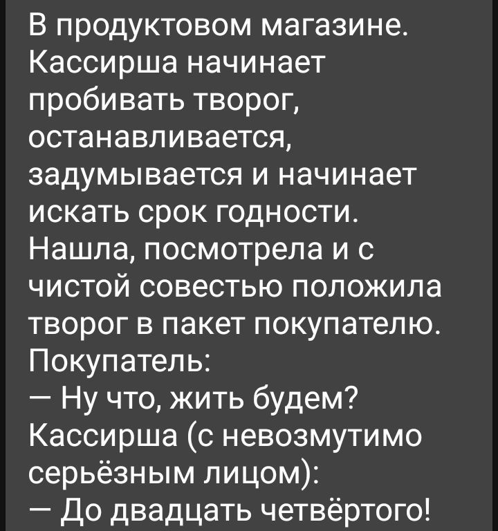В продуктовом магазине Кассирша начинает пробивать творог останавливается задумывается и начинает искать срок годности Нашла посмотрела и с чистой совестью положила творог в пакет покупателю Покупатель Ну что жить будем Кассирша с невозмутимо серьёзным лицом До двадцать четвёртого
