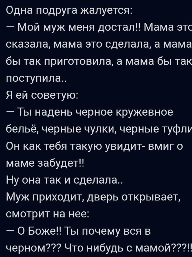 Одна подруга жалуется Мой муж меня достал Мама этс сказала мама это сделала а мама бы так приготовила а мама бы так поступила Я ей советую Ты надень черное кружевное бельё черные чулки черные туфли Он как тебя такую увидит вмиг о маме забудет Ну она так и сделала Муж приходит дверь открывает смотрит на нее О Боже Ты почему вся в черном Что нибудь с мамой