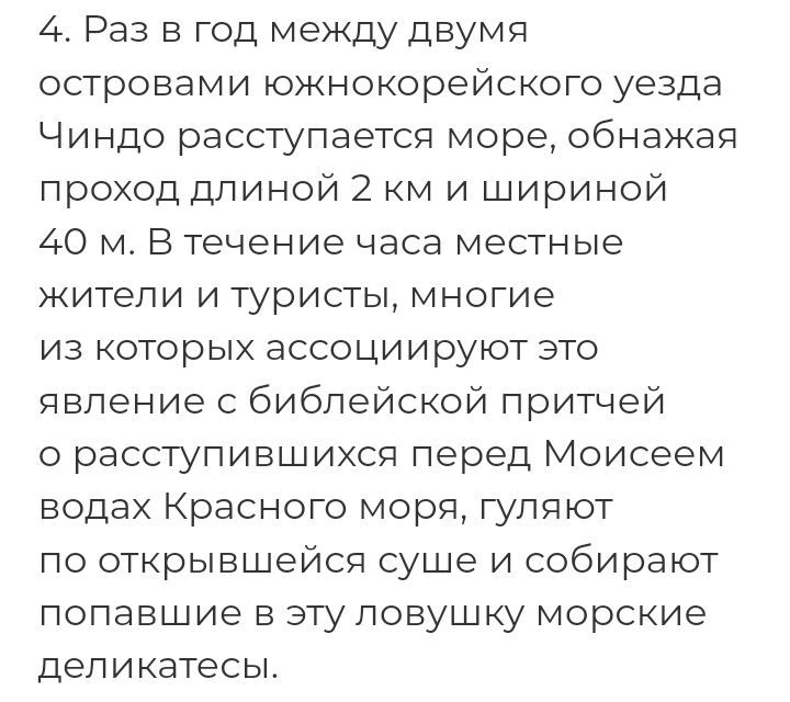 4 Раз в год между двумя островами южнокорейского уезда Чиндо расступаетсп море обнажая проход длиной 2 м и шириной 40 м В течение часа местные жители и туристы многие из которых ассоциируют это явление с библейской притчей о расступившихся перед Моисеем водах Красного моря гуляют по открывшейся суше и собирают попавшие в эту ловушку морские деликатесы