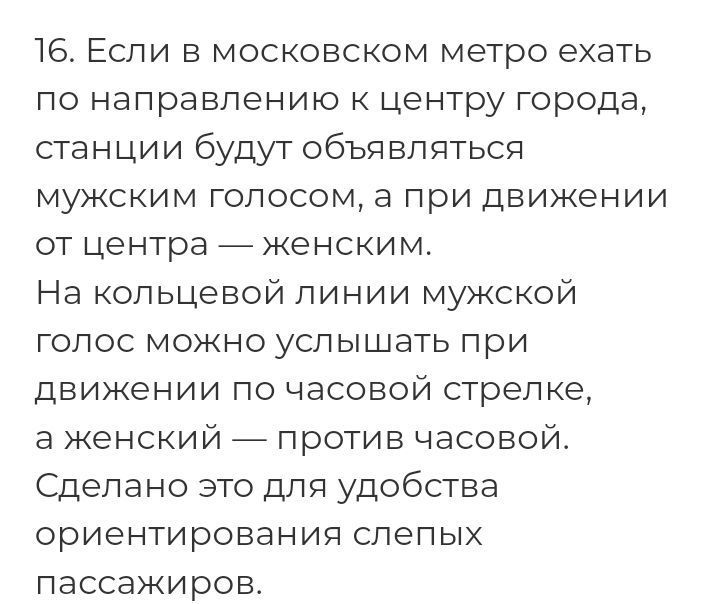 16 Если в московском метро ехать по направлению к центру города станции будут объцвпптьсц мужским голосом а при движении от центра _ женским На кольцевой линии мужской голос можно услышать при движении по часовой стрелке в женский _ против часовой Сделано это дли удобства ориентировании слепых пассажиров