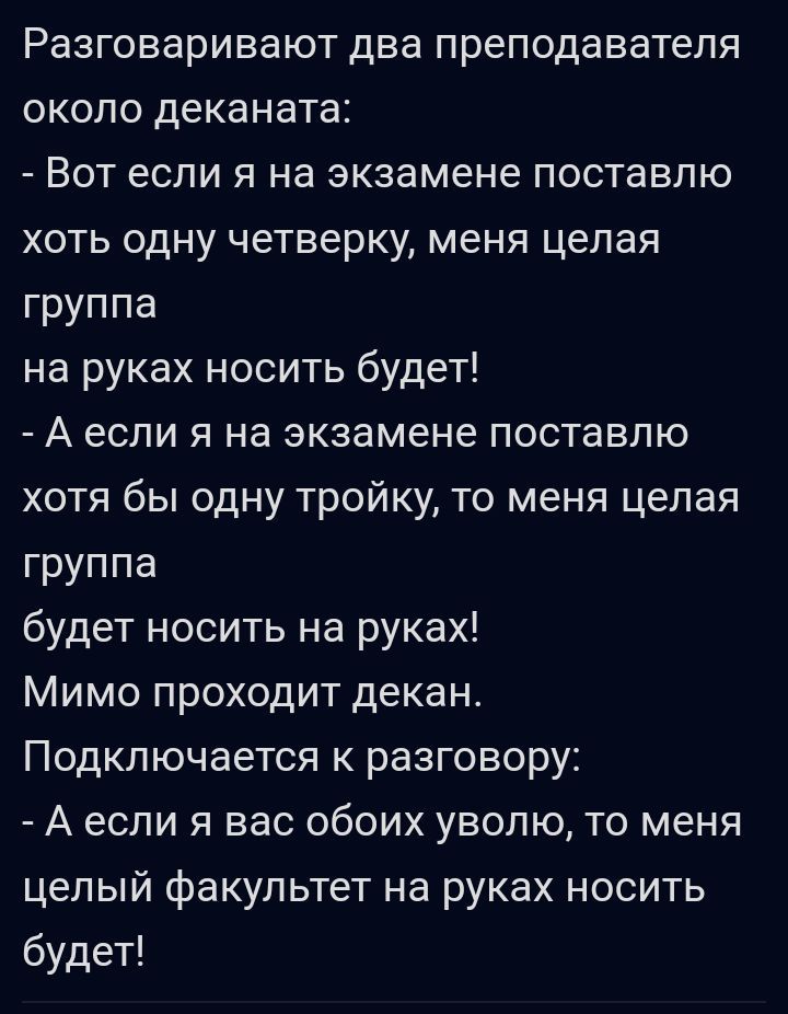 Разговаривают ДВЭ преподавателя ОКОЛО деканата ВОТ ЕСЛИ Я На экзамене ПОСТаВЛЮ ХОТЬ ОДНУ четверку меня целая группа на руках носить будет А если я на экзамене поставлю хотя бы одну тройку то меня целая группа будет носить на руках Мимо проходит декан Подключается к разговору А ЕСЛИ Я вас ОбОИХ УВОПЮ ТО меня целый факультет на руках носить будет