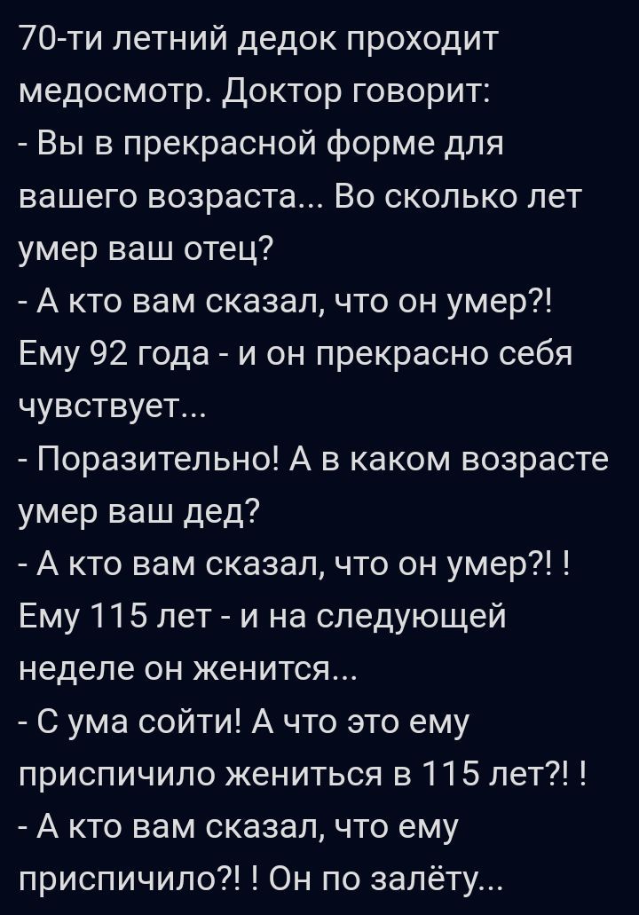 70ти летний дедок проходит медосмотр Доктор говорит Вы в прекрасной форме для вашего возраста Во сколько лет умер ваш отец А кто вам сказалчто он умер Ему 92 года и он прекрасно себя чувствует Поразительно А в каком возрасте умер ваш дед А кто вам сказалчто он умер Ему 115 лет и на следующей неделе он женится С ума сойти А что это ему приспичило жениться 3115 лет А кто вам сказал что ему приспичил