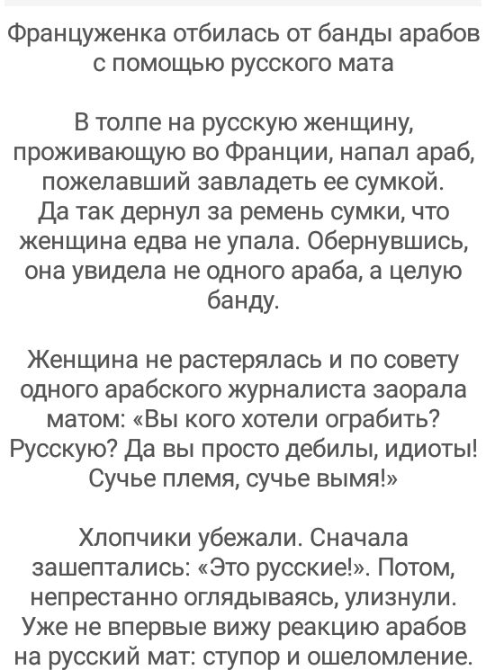 Француженка отбилась от банды арабов с помощью русского мата В толпе на русскую женщину проживающую во Франции напал араб пожелавший завладеть ее сумкой да так дернуп за ремень сумки что женщина едва не упала Обернувшись она увидела не одного араба а целую банду Женщина не растерялась и по совету одного арабского журналиста заорала матом Вы кого хотели ограбить Русскую Да вы просто дебилы идиоты С