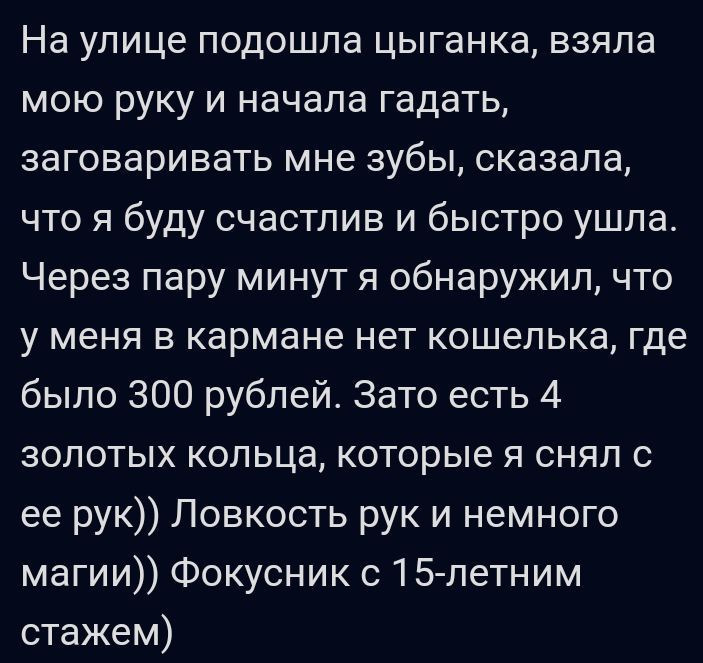 На улице подошла цыганка взяла мою руку и начала гадать ЗЭГОВЭрИВЭТЬ мне ЗУбЫ сказала что я буду счастлив и быстро ушла Через пару минут я обнаружил что у МЕНЯ В кармане нет КОШЕЛЬКЗ где было 300 рублей Зато есть 4 золотых кольца которые я снял с ее рук Ловкость рук и немного магии Фокусник с15петним стажем