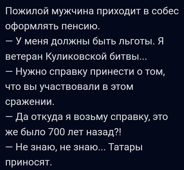 Пожилой мужчина приходит в собес оформлять пенсию У меня должны быть льготы Я ветеран Куликовской битвы Нужно справку принести о том что вы участвовали в этом сражении Да откуда я возьму справку это же было 700 лет назад Не знаю не знаю Татары приносят