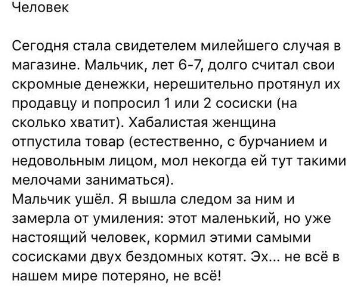 Человек Сегодня стала свидетелем милейшего случая в магазине Мальчик лет 6 7 долго считал свои скромные денежки нерешительно протянул их продавцу и попросилі или 2 сосиски на сколько хватит Хабалистая женщина отпустила товар естественно бурчанием и недовольным лицом мол некогда ей тут такими мелочами заниматься Мальчик ушёл Я вышла следом за ним и замерла от умиления этот маленький но уже настоящи