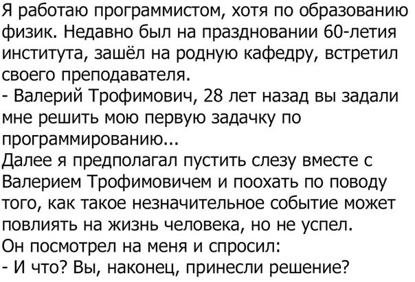 Я работаю программистом хотя по образованию физик Недавно был на праздновании 60 летия института зашёл на родную кафедру встретил своего преподавателя Валерий Трофимович 28 лет назад вы задали мне решить мою первую задачку по программированию далее я предполагал пустить слезу вместе с Валерием Трофимовичем и поохать по поводу того как такое незначительное событие может повлиять на жизнь человека н