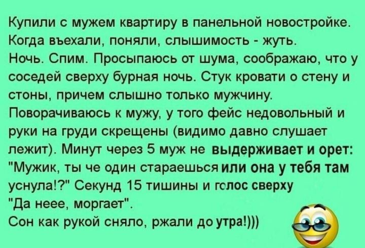 Купили с мужем квартиру панельной новостройке Когда въехали поняли слышимость жуть Ночь Спим Просыпаюсь от шума соображаю что у соседей сверху бурная ночь Стук кровати о стену и попы причем спышно юпько мужчину Поворачиваюсь мужу у того фейс иедоипьный и руки из груди скрещены видимо давно слушает лежит Минут через 5 муж не выдержива и ориг Мужик ты че один стараешься или он у тебя там уснула Секу