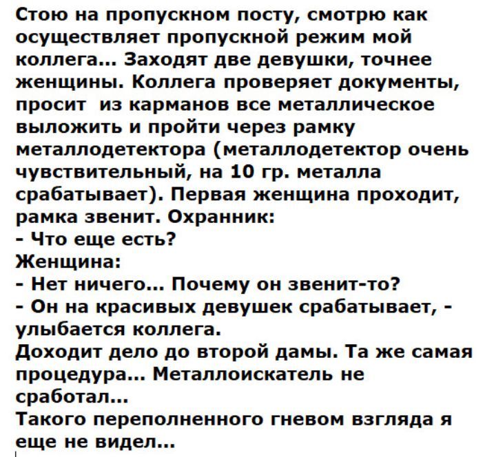 Стою иа пропускном посту смотрю как осуществляет пропускной режим мой коллега Заходят две девушки точнее женщннь Коллега проверяет документы просит из карманов все металлическое выложить и пройти через рамку металлодетектора металлодетектор очень чувствительный на 10 гр металла срабатывает Первая женщина проходит рамка звенит Охранник Что еще есть Женщина Нет ничего Почему он звенитто Он на красив